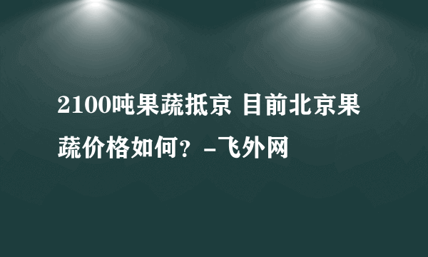 2100吨果蔬抵京 目前北京果蔬价格如何？-飞外网