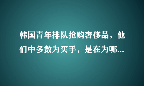 韩国青年排队抢购奢侈品，他们中多数为买手，是在为哪些国家的顾客购买？