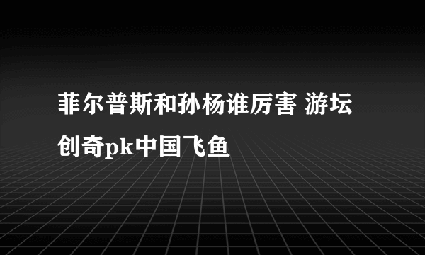 菲尔普斯和孙杨谁厉害 游坛创奇pk中国飞鱼