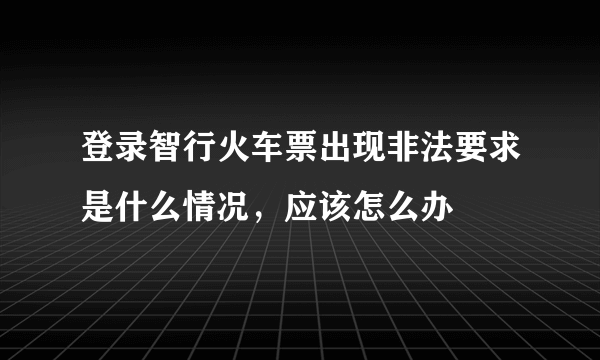 登录智行火车票出现非法要求是什么情况，应该怎么办