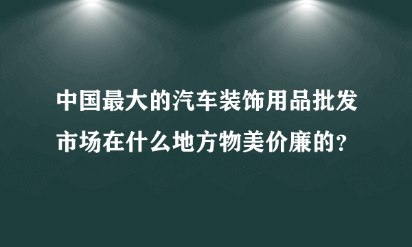 中国最大的汽车装饰用品批发市场在什么地方物美价廉的？