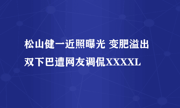 松山健一近照曝光 变肥溢出双下巴遭网友调侃XXXXL