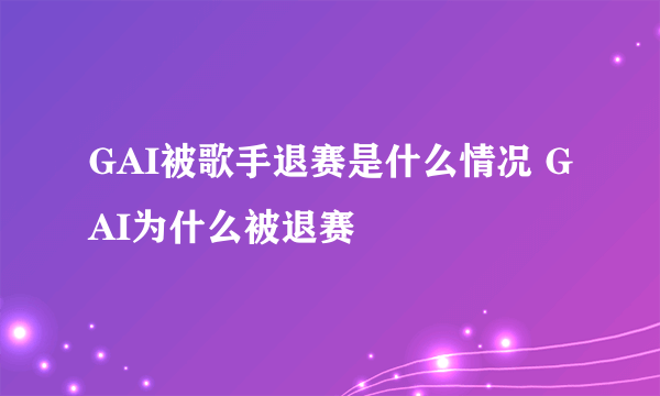 GAI被歌手退赛是什么情况 GAI为什么被退赛