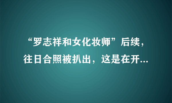 “罗志祥和女化妆师”后续，往日合照被扒出，这是在开玩笑吗？