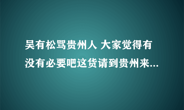 吴有松骂贵州人 大家觉得有没有必要吧这货请到贵州来好好招待下？？？