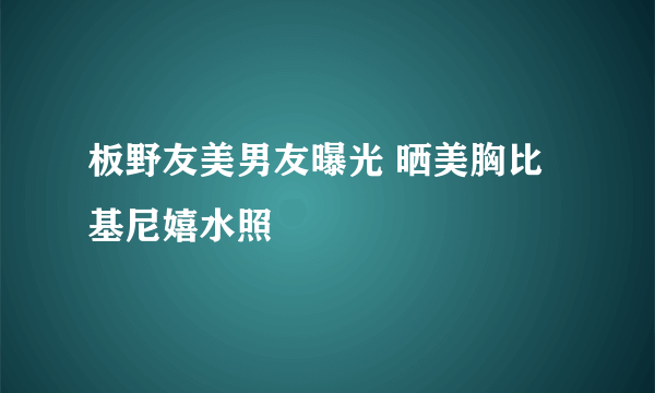 板野友美男友曝光 晒美胸比基尼嬉水照