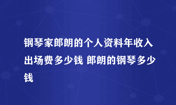 钢琴家郎朗的个人资料年收入出场费多少钱 郎朗的钢琴多少钱