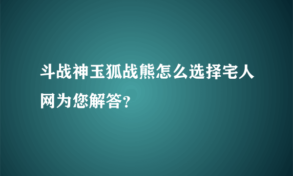 斗战神玉狐战熊怎么选择宅人网为您解答？