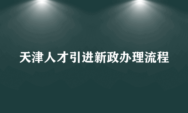 天津人才引进新政办理流程