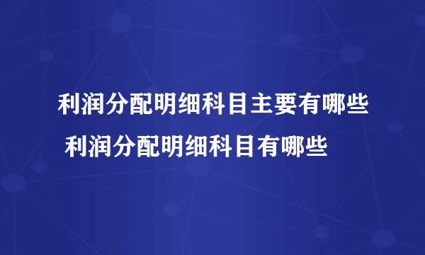 利润分配明细科目主要有哪些 利润分配明细科目有哪些