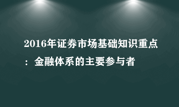 2016年证券市场基础知识重点：金融体系的主要参与者