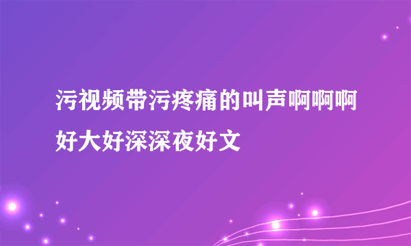 污视频带污疼痛的叫声啊啊啊好大好深深夜好文