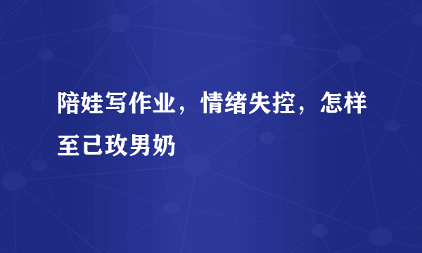 陪娃写作业，情绪失控，怎样至己玫男奶