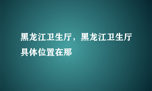 黑龙江卫生厅，黑龙江卫生厅具体位置在那