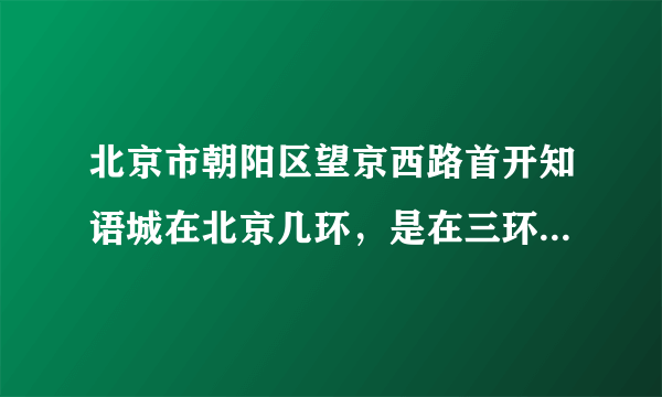 北京市朝阳区望京西路首开知语城在北京几环，是在三环之内还是三四环之间，求解，希望各位认真回答