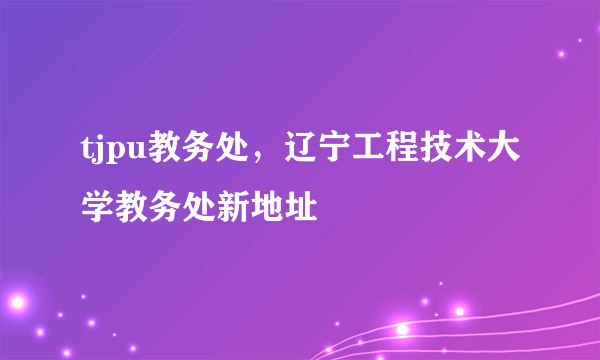 tjpu教务处，辽宁工程技术大学教务处新地址