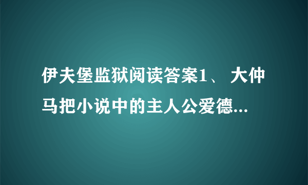 伊夫堡监狱阅读答案1、 大仲马把小说中的主人公爱德蒙·邓蒂斯称为“儿子”可见_____________________.2、大仲马明明知道看守人在吹牛,为什么还要给他一个金币?_______________________________________________________________.3、读了短文,你觉得大仲马是个怎样的人?_______________________________________________________________.