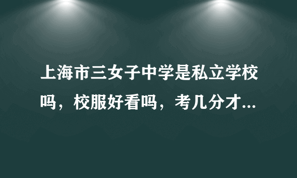 上海市三女子中学是私立学校吗，校服好看吗，考几分才能进去？急！！！！