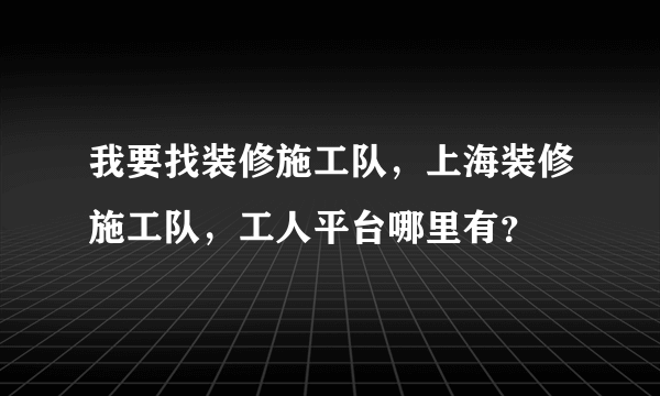 我要找装修施工队，上海装修施工队，工人平台哪里有？