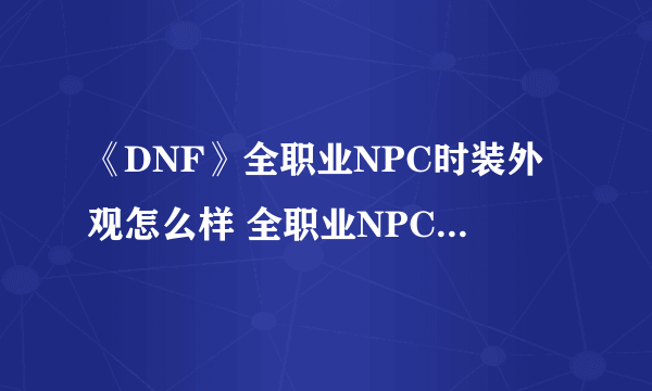 《DNF》全职业NPC时装外观怎么样 全职业NPC时装外观图文一览