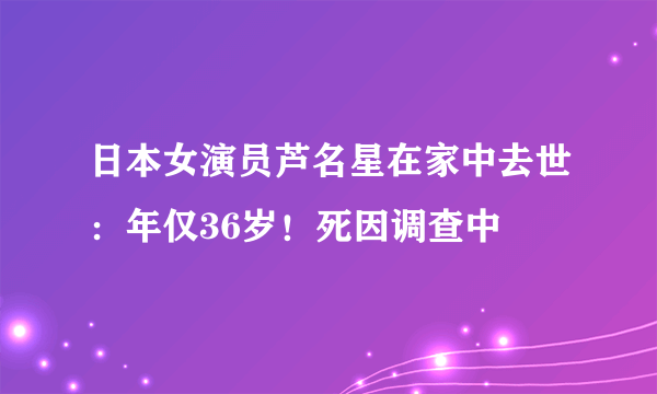 日本女演员芦名星在家中去世：年仅36岁！死因调查中