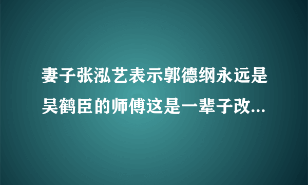 妻子张泓艺表示郭德纲永远是吴鹤臣的师傅这是一辈子改不了的情谊