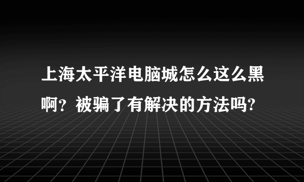 上海太平洋电脑城怎么这么黑啊？被骗了有解决的方法吗?