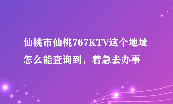 仙桃市仙桃767KTV这个地址怎么能查询到，着急去办事