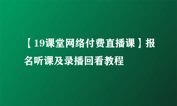 【19课堂网络付费直播课】报名听课及录播回看教程