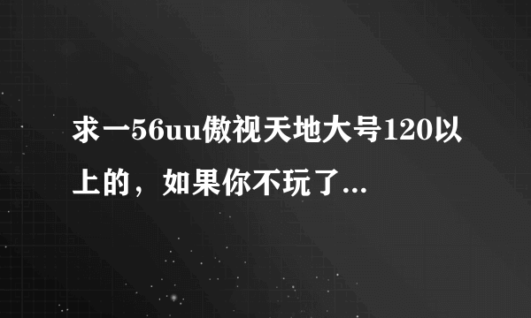 求一56uu傲视天地大号120以上的，如果你不玩了就别浪费了。我会好好玩的