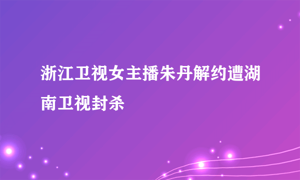 浙江卫视女主播朱丹解约遭湖南卫视封杀