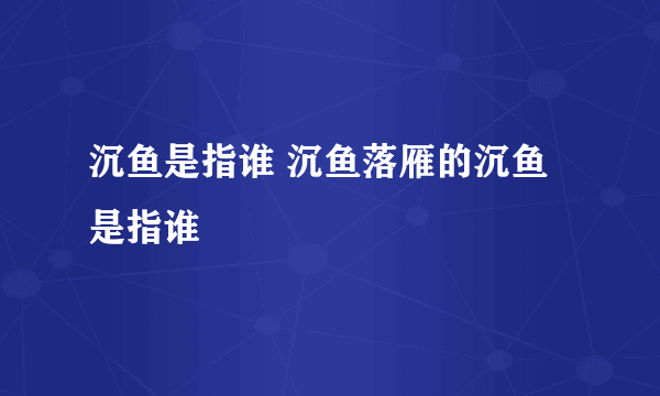 沉鱼是指谁 沉鱼落雁的沉鱼是指谁