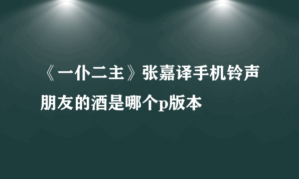 《一仆二主》张嘉译手机铃声朋友的酒是哪个p版本