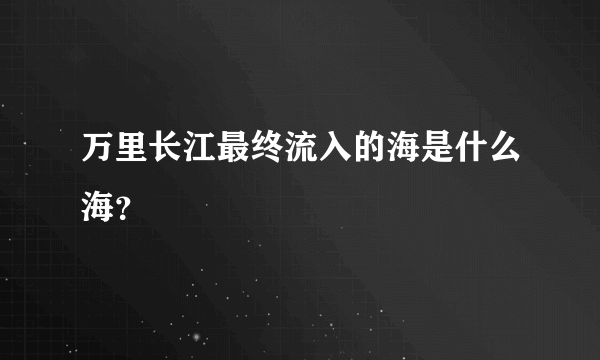 万里长江最终流入的海是什么海？