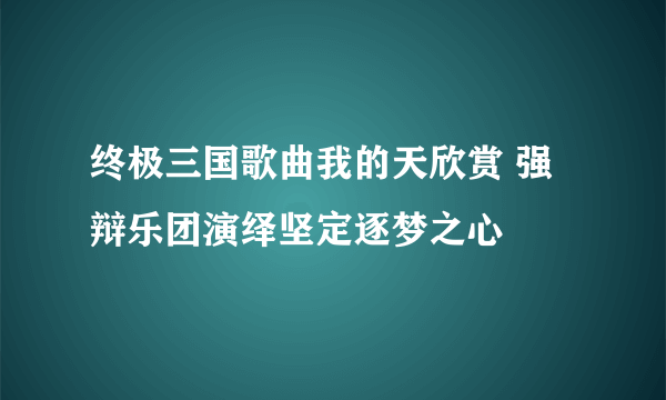 终极三国歌曲我的天欣赏 强辩乐团演绎坚定逐梦之心