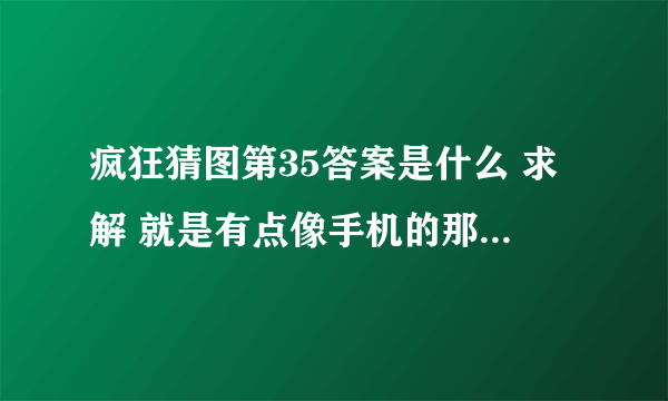 疯狂猜图第35答案是什么 求解 就是有点像手机的那个 一个品牌 3个字母