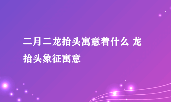 二月二龙抬头寓意着什么 龙抬头象征寓意