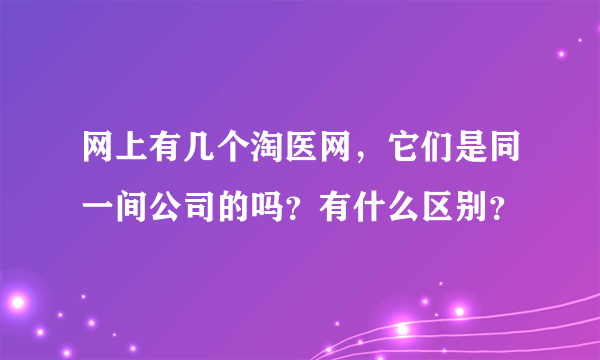 网上有几个淘医网，它们是同一间公司的吗？有什么区别？