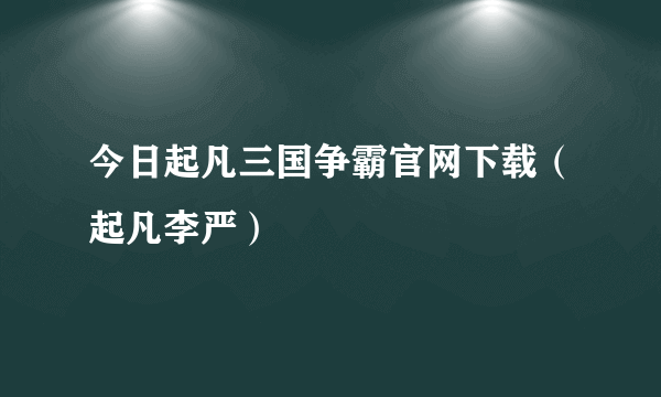 今日起凡三国争霸官网下载（起凡李严）