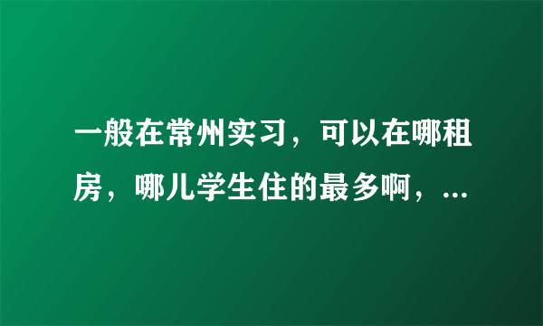 一般在常州实习，可以在哪租房，哪儿学生住的最多啊，常州大学城周围的房子住的都是学生吗