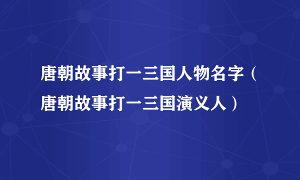 唐朝故事打一三国人物名字（唐朝故事打一三国演义人）