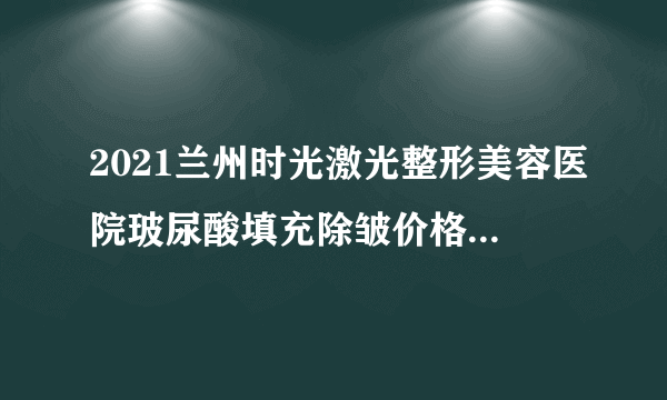 2021兰州时光激光整形美容医院玻尿酸填充除皱价格表(价目表)怎么样?