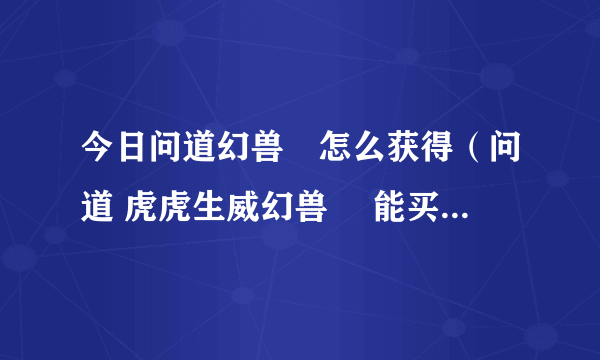 今日问道幻兽玦怎么获得（问道 虎虎生威幻兽玦 能买多少钱 求高手）