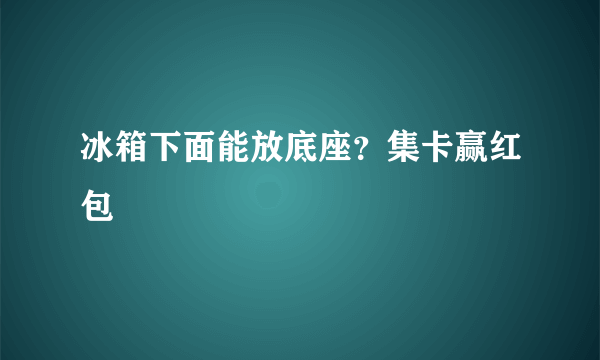 冰箱下面能放底座？集卡赢红包