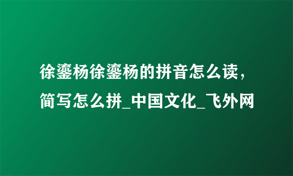 徐鎏杨徐鎏杨的拼音怎么读，简写怎么拼_中国文化_飞外网