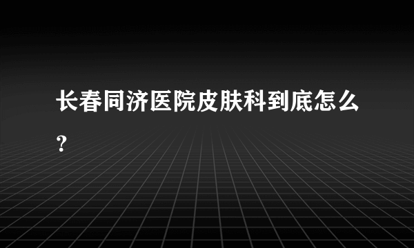 长春同济医院皮肤科到底怎么？