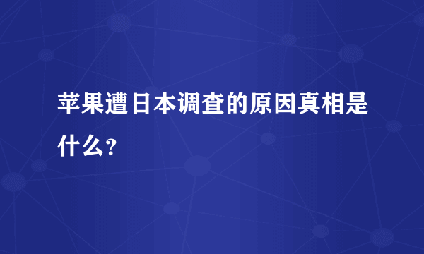 苹果遭日本调查的原因真相是什么？