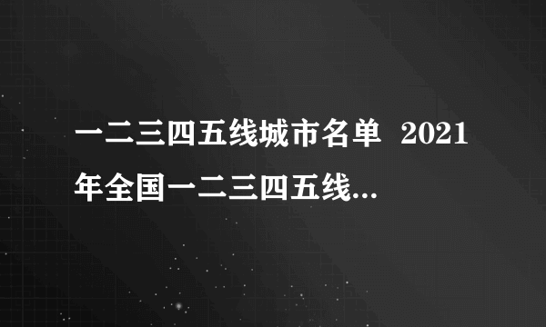 一二三四五线城市名单  2021年全国一二三四五线城市划分名单