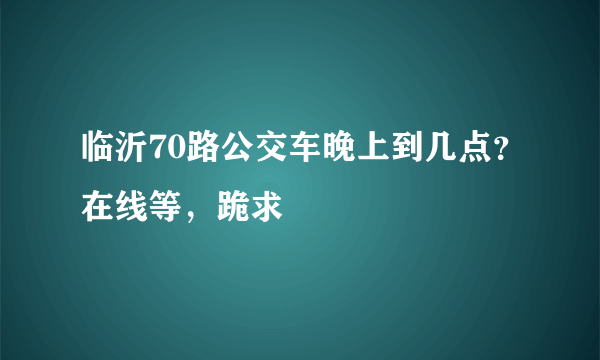 临沂70路公交车晚上到几点？在线等，跪求