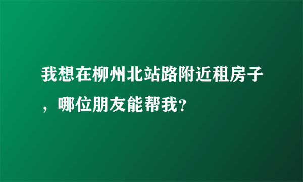 我想在柳州北站路附近租房子，哪位朋友能帮我？